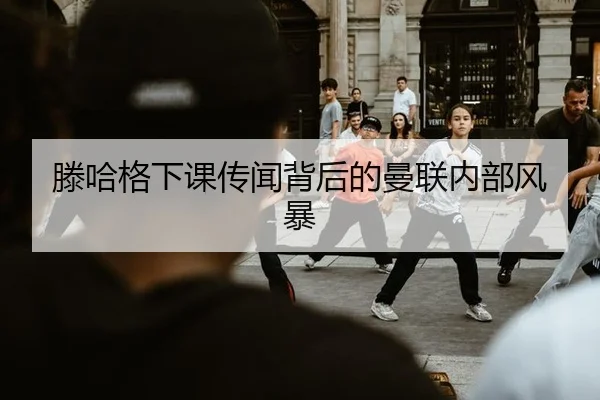 滕哈格下课传闻背后的曼联内部风暴